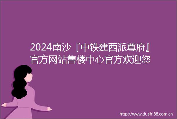 2024南沙『中铁建西派尊府』官方网站售楼中心官方欢迎您