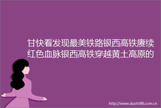 甘快看发现最美铁路银西高铁赓续红色血脉银西高铁穿越黄土高原的红色动脉赓续革命老区的奋进新篇