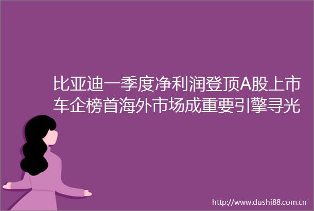 比亚迪一季度净利润登顶A股上市车企榜首海外市场成重要引擎寻光一季报