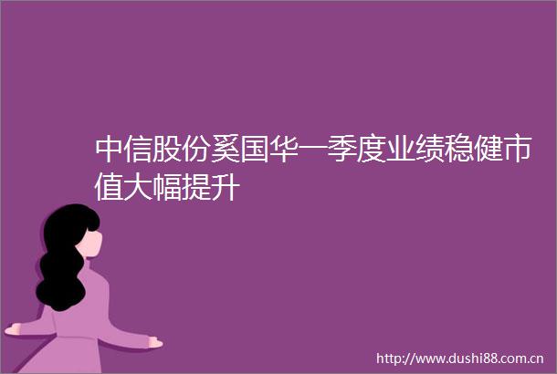 中信股份奚国华一季度业绩稳健市值大幅提升