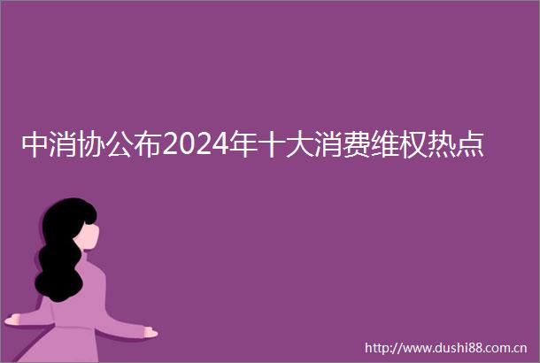 中消协公布2024年十大消费维权热点