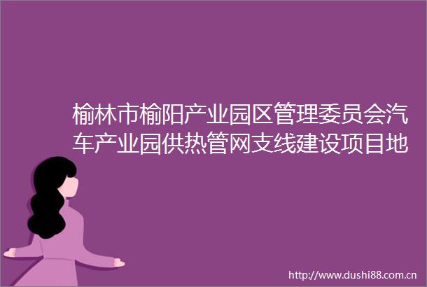 榆林市榆阳产业园区管理委员会汽车产业园供热管网支线建设项目地形测绘竞争性谈判公告
