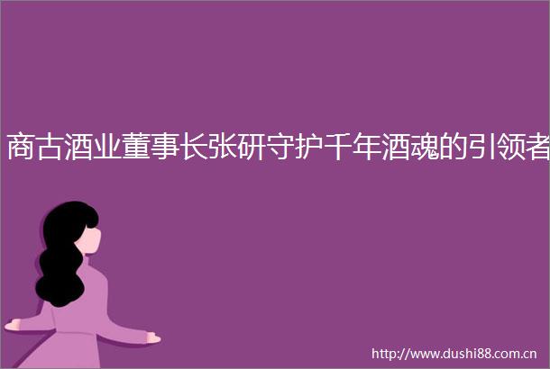 商古酒业董事长张研守护千年酒魂的引领者