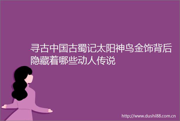 寻古古蜀记太阳神鸟金饰背后隐藏着哪些动人传说