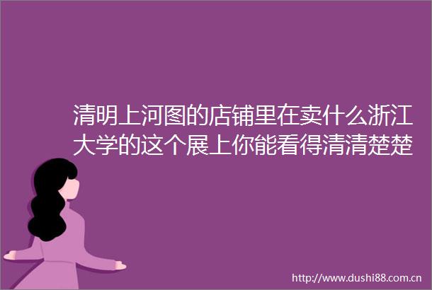 清明上河图的店铺里在卖什么浙江大学的这个展上你能看得清清楚楚