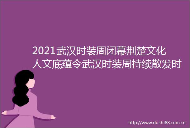 2021武汉时装周闭幕荆楚文化人文底蕴令武汉时装周持续散发时尚魅力