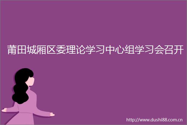 莆田城厢区委理论学习中心组学习会召开