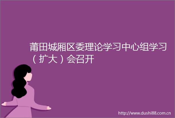 莆田城厢区委理论学习中心组学习（扩大）会召开