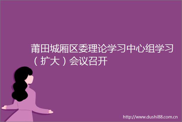 莆田城厢区委理论学习中心组学习（扩大）会议召开