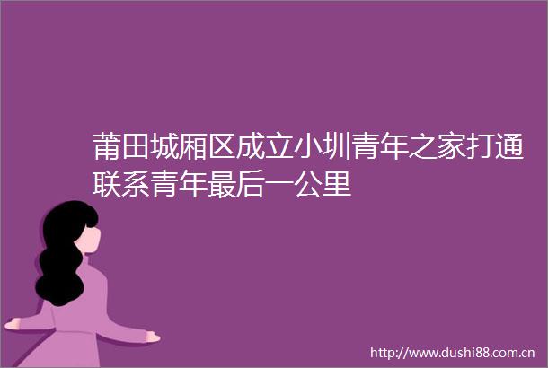 莆田城厢区成立小圳青年之家打通联系青年最后一公里