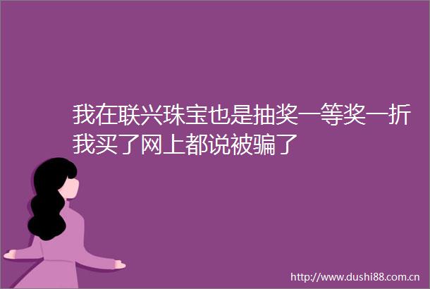 我在联兴珠宝也是抽奖一等奖一折我买了网上都说被了