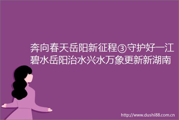 奔向春天岳阳新征程③守护好一江碧水岳阳治水兴水万象更新新湖南
