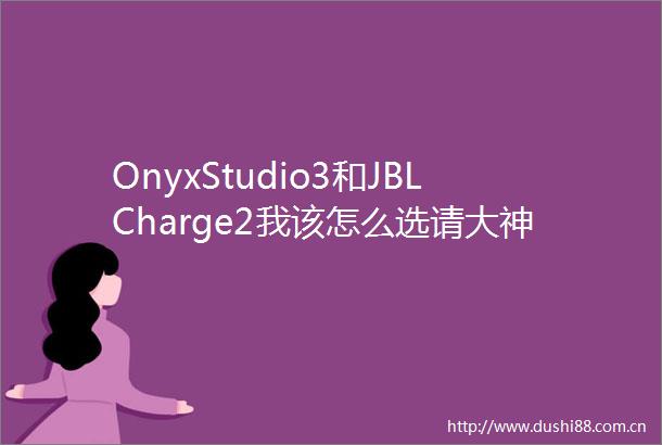 OnyxStudio3和JBLCharge2我该怎么选请大神赐教