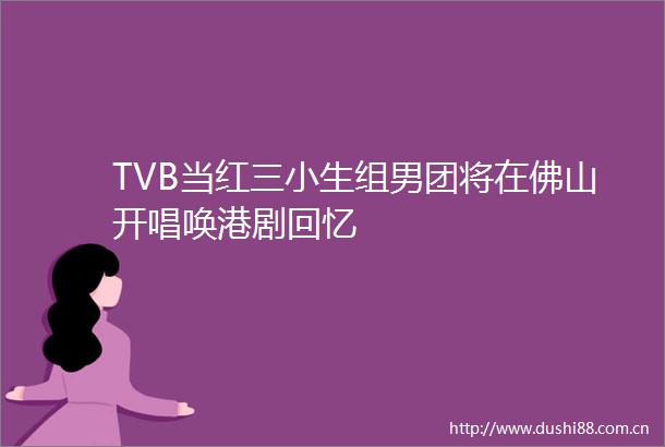 TVB当红三小生组男团将在佛山开唱唤港剧回忆