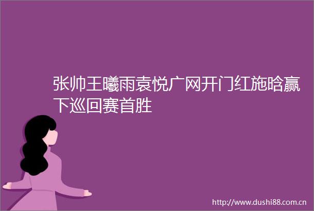 张帅王曦雨袁悦广网开门红施晗赢下巡回赛首胜