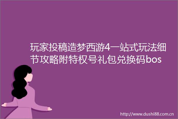 玩家投稿造梦西游4一站式玩法细节攻略附特权号礼包兑换码boss通关攻略以及新手前期入门细节教学攻略