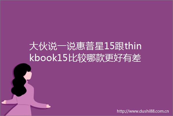 大伙说一说惠普星15跟thinkbook15比较哪款更好有差别没有细节对比揭秘
