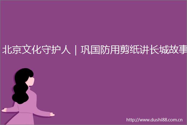北京文化守护人｜巩国防用剪纸讲长城故事