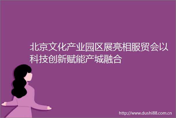 北京文化产业园区展亮相服贸会以科技创新赋能产城融合