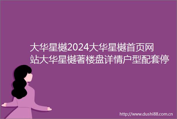 大华星樾2024大华星樾首页网站大华星樾著楼盘详情户型配套停车位