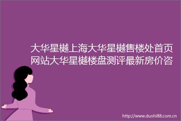 大华星樾上海大华星樾售楼处首页网站大华星樾楼盘测评最新房价咨询电话售楼处地址