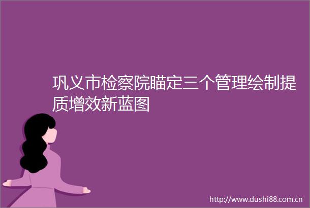 巩义市检察院瞄定三个管理绘制提质增效新蓝图