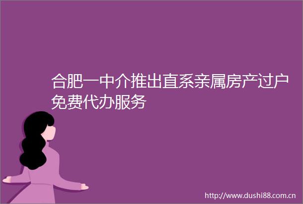 合肥一中介推出直系亲属房产过户免费代办服务