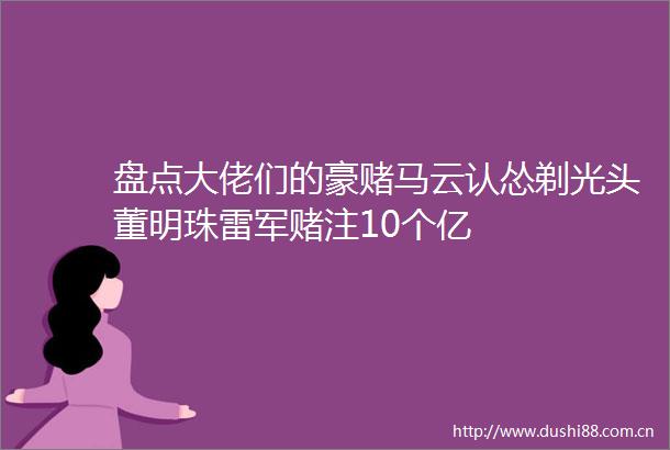 盘点大佬们的豪赌马云认怂剃光头董明珠雷军赌注10个亿