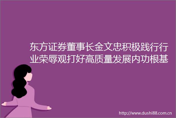 东方证券董事长金文忠积极践行行业荣辱观打好高质量发展内功根基