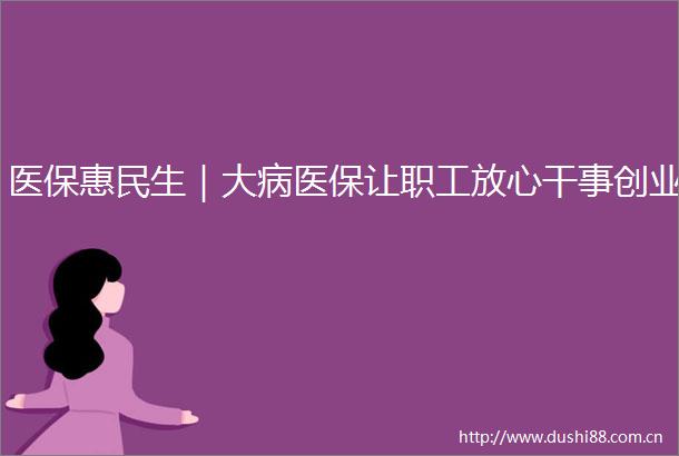 医保惠民生｜大病医保让职工放心干事创业