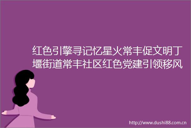 红色引擎寻记忆星火常丰促文明丁堰街道常丰社区红色党建引领移风易俗主题活动圆满举行