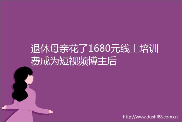 退休母亲花了1680元线上培训费成为短视频博主后