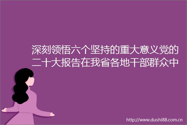 深刻领悟六个坚持的重大意义党的二十大报告在我省各地群众中引发热烈反响