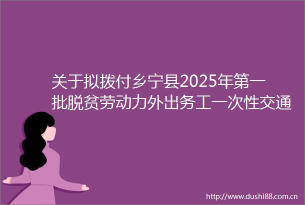 关于拟拨付乡宁县2025年第一批脱贫劳动力外出务工一次通补贴的公示