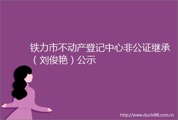 铁力市不动产登记中心非公证继承（刘俊艳）公示