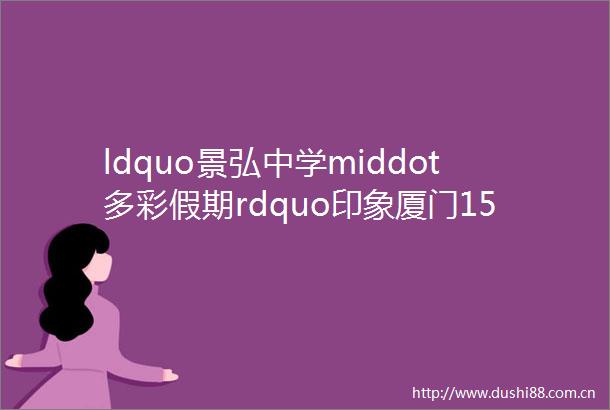 ldquo景弘中学middot多彩假期rdquo印象厦门1518谭寒友