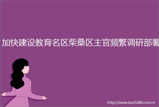 加快建设教育名区柴桑区主官频繁调研部署