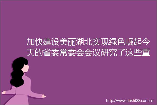加快建设美丽湖北实现绿色崛起今天的省委常委会会议研究了这些重要事项