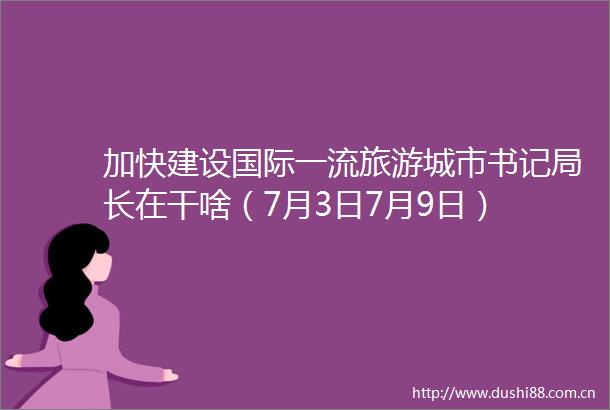 加快建设国际一流旅游城市书记局长在干啥（7月3日7月9日）