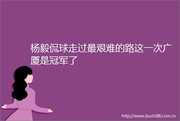 杨毅侃球走过最艰难的路这一次广厦是冠军了