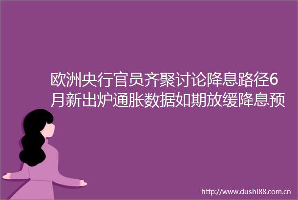 欧洲央行官员齐聚讨论降息路径6月新出炉通胀数据如期放缓降息预期微妙平衡