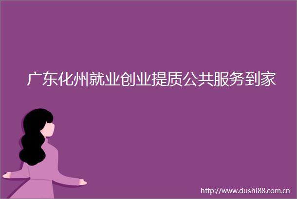 广东化州就业创业提质公共服务到家