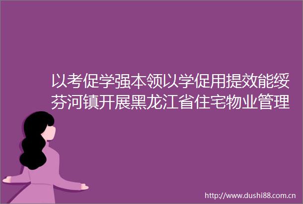 以考促学强本领以学促用提效能绥芬河镇开展黑龙江省住宅物业管理条例能力水平测试
