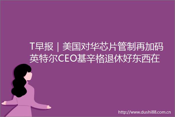 T早报｜美国对华芯片管制再加码英特尔CEO基辛格退休好东西在北美澳洲等地上映