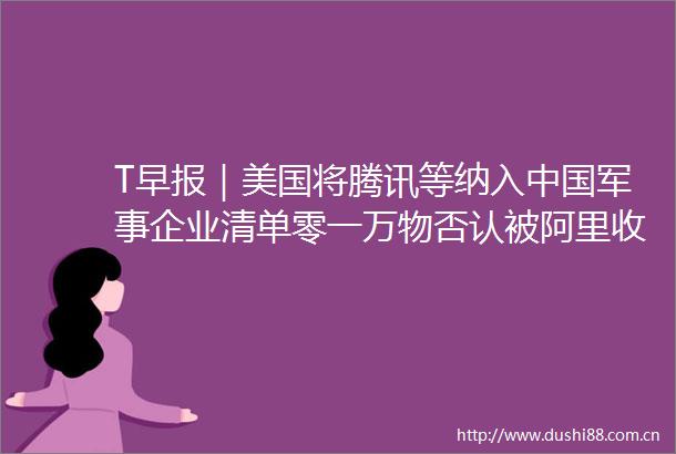 T早报｜美国将腾讯等纳入军事企业清单零一万物否认被阿里收购传闻chatgpt每周活跃用户超3亿
