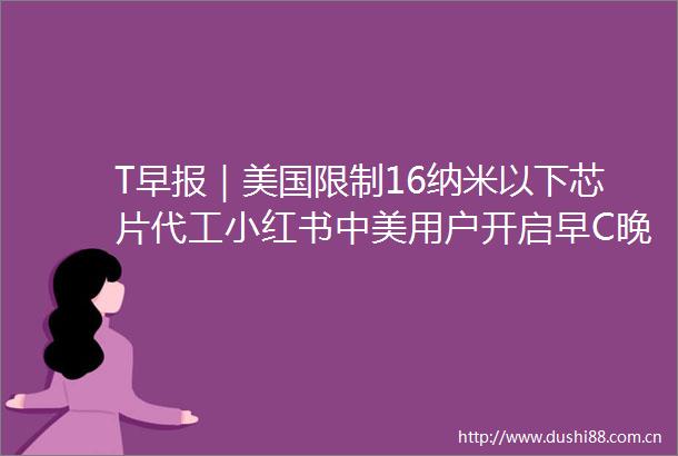 T早报｜美国限制16纳米以下芯片代工小红书中美用户开启早C晚ASEC起诉马斯克