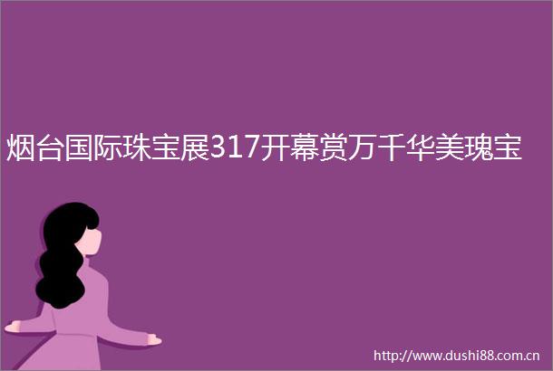 烟台国际珠宝展317开幕赏万千华美瑰宝