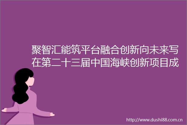 聚智汇能筑平台融合创新向未来写在第二十三届海峡创新项目成果交易会开幕之际