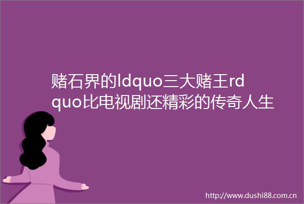 赌石界的ldquo三大赌王rdquo比电视剧还精彩的传奇人生