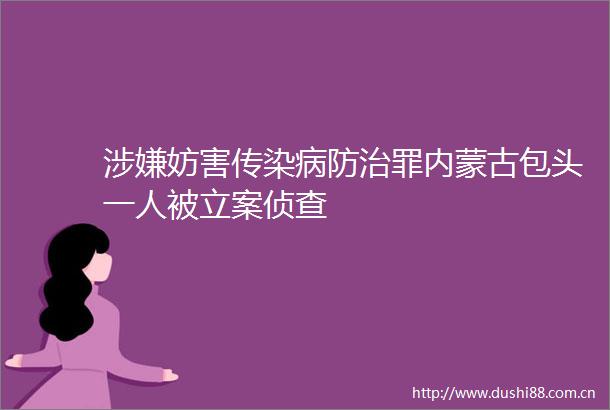 妨害传染病防治罪内蒙古包头一人被侦查